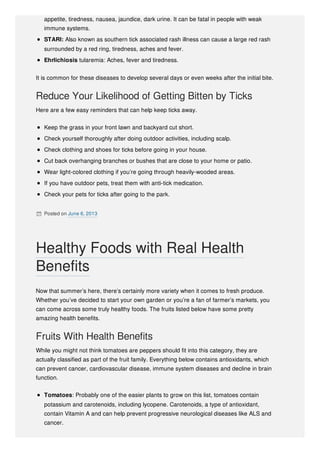 appetite, tiredness, nausea, jaundice, dark urine. It can be fatal in people with weak
immune systems.
STARI: Also known as southern tick associated rash illness can cause a large red rash
surrounded by a red ring, tiredness, aches and fever.
Ehrlichiosis tularemia: Aches, fever and tiredness.
It is common for these diseases to develop several days or even weeks after the initial bite.
Reduce Your Likelihood of Getting Bitten by Ticks
Here are a few easy reminders that can help keep ticks away.
Keep the grass in your front lawn and backyard cut short.
Check yourself thoroughly after doing outdoor activities, including scalp.
Check clothing and shoes for ticks before going in your house.
Cut back overhanging branches or bushes that are close to your home or patio.
Wear light-colored clothing if you’re going through heavily-wooded areas.
If you have outdoor pets, treat them with anti-tick medication.
Check your pets for ticks after going to the park.
 Posted on June 6, 2013
Now that summer’s here, there’s certainly more variety when it comes to fresh produce.
Whether you’ve decided to start your own garden or you’re a fan of farmer’s markets, you
can come across some truly healthy foods. The fruits listed below have some pretty
amazing health benefits.
Fruits With Health Benefits
While you might not think tomatoes are peppers should fit into this category, they are
actually classified as part of the fruit family. Everything below contains antioxidants, which
can prevent cancer, cardiovascular disease, immune system diseases and decline in brain
function.
Tomatoes: Probably one of the easier plants to grow on this list, tomatoes contain
potassium and carotenoids, including lycopene. Carotenoids, a type of antioxidant,
contain Vitamin A and can help prevent progressive neurological diseases like ALS and
cancer.
Healthy Foods with Real Health
Benefits
 