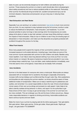 deck of a pool, can be extremely dangerous for both children and adults during the
summer. Those enjoying the summer on a boat or yacht should also inform all passengers
about safety procedures and how to reduce accidents while on the watercraft. Particularly
when summer thunderclouds bring torrential rain, accident and personal injury can be
imminent disasters. Awareness and precaution can go a long way in reducing these
accidents.
Heat Exhaustion and Heat Stroke
Especially if you are working in an outdoor environment, heat stroke is much more common
than you think. It’s very important to stay hydrated during the hot summer months in order
to reduce the likelihood of dehydration, heat exhaustion, and heatstroke. Try to limit
physical activities to early mornings or late evenings when the temperatures are cooler,
always drink plenty of water to stay fully hydrated, and wear loose fitting clothing to reduce
the impacts of heat exhaustion. Keep an eye on children to see if they are showing signs of
dehydration or heat exhaustion, and make sure that all parties are properly protected with
sunblock throughout the course of a hot day.
Bites From Insects
Since many people tend to spend the majority of their summertime outdoors, there’s an
increased exposure to all outside elements, including bugs. Insect bites are some of the
most common injuries associated with summer for both children and adults. Besides using
insect repellent, it can help to wear long sleeved clothing if you know you’ll be in an area
where insects run rampant. Be aware of poisonous insects that are prevalent in your area,
and always keep a watchful eye. If you are bitten, seek medical attention immediately, even
if the bite seems minor at first glance. Insect bites can be deadly if left untreated.
Auto Accidents
Summer is the ideal season for everyone who owns a motorcycle. Motorcycles are always
associated with an increased risk for accidents; this danger is especially enhanced by
increase traffic during holidays such as Memorial Day through Labor Day. More pedestrians
and bicyclists are also enjoying the summer weather, so drivers should be aware of these
additional modes of transportation. Make sure to keep a watchful eye for pedestrians and
cyclists, and remember it is a social responsibility to share the road. Drivers should always
remain aware of their own surroundings and proceed at a safe speed. It also helps to be
able to identify reckless driving behavior in others, and report it to the authorities to get
these drivers off the road. It is easy to get carried away in the summer fun and have one
too many cocktails. This can endanger your life and the lives of others around you. Always
make responsible decisions in regards to drinking and driving. Automobile accidents can
lead to serious injuries and even death.
Make the most of your summer by staying safe.As the cliche saying goes: “Hair gets lighter,
Skin gets darker, Water gets warmer, Drinks get colder, Music gets louder, Nights get
longer, Life gets better-IT’S SUMMER!”
 