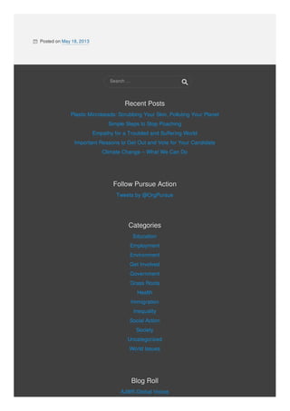  Posted on May 18, 2013
Recent PostsRecent Posts
Plastic Microbeads: Scrubbing Your Skin, Polluting Your Planet
Simple Steps to Stop Poaching
Empathy for a Troubled and Suffering World
Important Reasons to Get Out and Vote for Your Candidate
Climate Change – What We Can Do
Follow Pursue ActionFollow Pursue Action
Tweets by @OrgPursue
CategoriesCategories
Education
Employment
Environment
Get Involved
Government
Grass Roots
Health
Immigration
Inequality
Social Action
Society
Uncategorized
World Issues
Blog RollBlog Roll
AJWS Global Voices
Search …
 