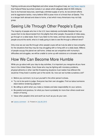 Fighting continues around Baghdad and other areas throughout Iraqi, as Iraqi News reports
that Federal Police launched rockets in an attack which allegedly killed 20 ISIS militants.
Due to its financial resources, seemingly unlimited supply of arms, its recruitment efforts
and its aggressive tactics, many believe ISIS to pose more of a threat than al-Qaeda. This
is a danger both abroad and close to home, a fact which many Americans may not fully
grasp.
Seeing Life Through Other People’s Eyes
The majority of people who live in the U.S. have relatively comfortable lifestyles that can
cause them to be disconnected from the plights that other people, thousands of miles away,
go through on a daily basis. Even if you listen to the news, and hear about issues faced by
people around the world, what is it really going to take to see life through a different lens?
Only once we can see life through other people’s eyes will we truly be able to have empathy
for the situations that they may be may struggling with or living with on a daily basis. Millions
of people occupy this planet we call home. Unless we can empathize with humanity’s
difficulties and struggles, we will be unable to come up with solutions on a broader scale.
How We Can Become More Humble
While you go about with your day-to-day activities, it is important you recognize all you have
here in the United States. Even those who may be fighting with monetary problems,
physical ailments or other real life-threatening situations must realize how different life
would be if they lived in another part of the world. So, how can we humble ourselves a bit?
Before you comment, try to put yourself in the other person’s shoes.
Try not to be quick to judge. Everyone has their own struggles. Find out about someone
else’s before rendering judgment.
Be willing to admit when you make a mistake and take responsibility for your actions.
Be grateful and gracious, for what you have is probably far more than others could ever
dream of having.
Value other people’s time and worth as much as you do your own.
 Leave a comment  Posted on July 28, 2015
 