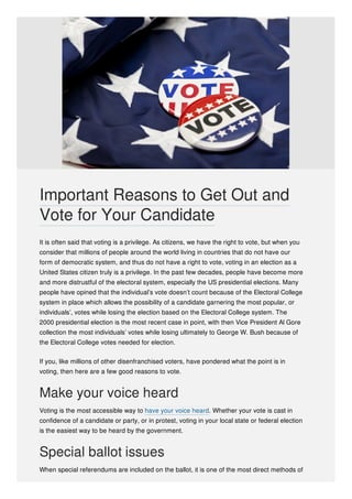 It is often said that voting is a privilege. As citizens, we have the right to vote, but when you
consider that millions of people around the world living in countries that do not have our
form of democratic system, and thus do not have a right to vote, voting in an election as a
United States citizen truly is a privilege. In the past few decades, people have become more
and more distrustful of the electoral system, especially the US presidential elections. Many
people have opined that the individual’s vote doesn’t count because of the Electoral College
system in place which allows the possibility of a candidate garnering the most popular, or
individuals’, votes while losing the election based on the Electoral College system. The
2000 presidential election is the most recent case in point, with then Vice President Al Gore
collection the most individuals’ votes while losing ultimately to George W. Bush because of
the Electoral College votes needed for election.
If you, like millions of other disenfranchised voters, have pondered what the point is in
voting, then here are a few good reasons to vote.
Make your voice heard
Voting is the most accessible way to have your voice heard. Whether your vote is cast in
confidence of a candidate or party, or in protest, voting in your local state or federal election
is the easiest way to be heard by the government.
Special ballot issues
When special referendums are included on the ballot, it is one of the most direct methods of
Important Reasons to Get Out and
Vote for Your Candidate
 