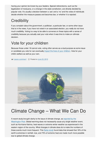 having your opinion be known by your leaders. Special referendums, such as the
legalization of marijuana, or a change in the state constitution, are directly decided by
popular vote. It’s usually a decision between a ‘yes’ and a ‘no’ and the votes of individuals
decide whether the measure passes and becomes law, or whether it is rejected.
Credibility
If you complain about the government, a politician, a particular law, or some other issue
that is in the news, if you have not voted in an associated election, you really do not have
much credibility. Voting is a way to be able to converse on these topics with a sense of
credibility because you actually cast your vote when it was time to make an ultimate
decision.
Vote for your children
Because those under 18 cannot vote, voting often serves as a dual purpose as some issue
or candidate you vote for can eventually impact the lives of your children. Vote for your
child’s welfare as well as your own.
 Leave a comment  Posted on June 23, 2015
A recent study brought clarity to the issue of climate change, as reported by the
Washington Post. Global warming does not necessarily cause any single weather event,
such as Hurricane Katrina, heat waves or extreme winter weather as experienced in the
eastern region of the country. What changes in climate does do is make the numbers of
these events much more frequent. This Swiss study found data that showed that 18% of the
earth’s extremes in rainfall, now, and 75% of extreme heat are made much more possible
due to global climate change.
Climate Change – What We Can Do
 