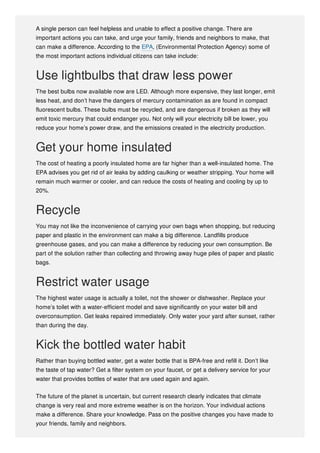 A single person can feel helpless and unable to effect a positive change. There are
important actions you can take, and urge your family, friends and neighbors to make, that
can make a difference. According to the EPA, (Environmental Protection Agency) some of
the most important actions individual citizens can take include:
Use lightbulbs that draw less power
The best bulbs now available now are LED. Although more expensive, they last longer, emit
less heat, and don’t have the dangers of mercury contamination as are found in compact
fluorescent bulbs. These bulbs must be recycled, and are dangerous if broken as they will
emit toxic mercury that could endanger you. Not only will your electricity bill be lower, you
reduce your home’s power draw, and the emissions created in the electricity production.
Get your home insulated
The cost of heating a poorly insulated home are far higher than a well-insulated home. The
EPA advises you get rid of air leaks by adding caulking or weather stripping. Your home will
remain much warmer or cooler, and can reduce the costs of heating and cooling by up to
20%.
Recycle
You may not like the inconvenience of carrying your own bags when shopping, but reducing
paper and plastic in the environment can make a big difference. Landfills produce
greenhouse gases, and you can make a difference by reducing your own consumption. Be
part of the solution rather than collecting and throwing away huge piles of paper and plastic
bags.
Restrict water usage
The highest water usage is actually a toilet, not the shower or dishwasher. Replace your
home’s toilet with a water-efficient model and save significantly on your water bill and
overconsumption. Get leaks repaired immediately. Only water your yard after sunset, rather
than during the day.
Kick the bottled water habit
Rather than buying bottled water, get a water bottle that is BPA-free and refill it. Don’t like
the taste of tap water? Get a filter system on your faucet, or get a delivery service for your
water that provides bottles of water that are used again and again.
The future of the planet is uncertain, but current research clearly indicates that climate
change is very real and more extreme weather is on the horizon. Your individual actions
make a difference. Share your knowledge. Pass on the positive changes you have made to
your friends, family and neighbors.
 