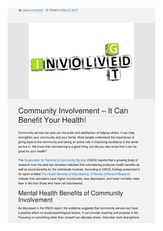  Leave a comment  Posted on May 20, 2015
Community service can give you the pride and satisfaction of helping others. It can help
strengthen your community and your family. Most people understand the importance of
giving back to the community and taking an active role in improving conditions in the world
we live in. We know that volunteering is a good thing, but did you also know that it can be
good for your health?
The Corporation for National & Community Service (CNCS) reports that a growing body of
research over the past two decades indicates that volunteering produces health benefits as
well as social benefits for the individuals involved. According to CNCS, findings presented in
its report entitled The Health Benefits of Volunteering: A Review of Recent Research
indicate that volunteers have higher functionality, less depression, and lower mortality rates
later in life than those who have not volunteered.
Mental Health Benefits of Community
Involvement
As discussed in the CNCS report, the evidence suggests that community service can have
a positive effect on social psychological factors. It can provide meaning and purpose in life.
Focusing on something other than oneself can alleviate stress. Volunteer work strengthens
Community Involvement – It Can
Benefit Your Health!
 