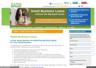 Like   1.6k      952          3                    10            5


                                                                                                                  Se le ct your location          En e spañol




               BUSINESS CASH ADVANCE PROGRAM               TESTIMONIALS          PARTNER PROGRAM      ABOUT US   APPLY NOW



                                                                                                                    Quick Application Start:

                                                                                                                    Fill out the form below to apply for our

              Small Business Loans
                                                                                                                    unsecured working capital solutions with
                                                                                                                    flexible payments. Expect a same day call
                                                                                                                    back!

              A Fast, Smart Solution for Obtaining Working Capital                                                  C ompany Name:

              for Your Small Business
                                                                                                                    C ontact Name:
              The RapidAdvance Small Business Loan Program offers a fast and smart alternative to a
              traditional bank small business loan by providing:
                                                                                                                    Phone:
                   Streamlined application process with minimal paperwork
                   Reduced documentation requirements
                   Fair and affordable repayment terms and fees                                                     Email:

                   A commitment to provide a loan decision within 3 business days of receiving a
                   completed application (subject to our ability to speak with all necessary references)            State:
                   Assessment of credit history and historical cash flows from business performance to
                   support approval for a loan
                   Higher approval rates than bank loans                                                            Monthly Visa/Mastercard Volume:

                   Easy renewal terms                                                                                --None--
                                                                                                                    Length of Time in Business:
              It is more difficult than ever for businesses to get the working capital they need and in many
                                                                                                                     --None--
open in browser PRO version   Are you a developer? Try out the HTML to PDF API                                                                          pdfcrowd.com
 