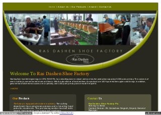 Home

About Us

Our Products

Award

Contact Us

Welcome To Ras Dashen Shoe Factory
Starting from humble beginnings in 1976, RDSF Plc. has steadily grown in stature and now has the production capacity of 1000 pairs per day. This consists of
men's and boy's cement lasted shoes and boots. With the abundance of local leathers, the products are 100% pure leather uppers and linings. In addition,
genuine hand-stitched moccasins are a specialty, and 1200 pairs per day can be made if required.
>>MORE

Our Products

Contact Us

The factory is equipped with modern machinery, The cutting
department has swing beam presses and a traveling head
press for insoles etc. The pre-closing section has bell knife
skivers, foil stamping and embossing machines.

open in browser PRO version

Are you a developer? Try out the HTML to PDF API

Ras Dashen Shoe Factory Plc.

Striving to Serve
Contact Person :Mr. Gezachew Negash, Deputy General
Manager

pdfcrowd.com

 