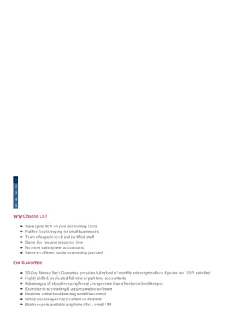 Why Choose Us?
Save up to 50% on your accounting costs
Flat fee bookkeeping for small businesses
Team of experienced and certified staff
Same day request response time
No more training new accountants
Services offered onsite or remotely (secure)
Our Guarantee
30-Day Money Back Guarantee provides full refund of monthly subscription fees if you're not 100% satisfied
Highly skilled, dedicated full-time or part-time accountants
Advantages of a bookkeeping firm at cheaper rate than a freelance bookkeeper
Expertise in accounting & tax preparation software
Realtime online bookkeeping workflow control
Virtual bookkeeper / accountant on demand
Bookkeepers available on phone / fax / email / IM
1
2
3
4
5
 