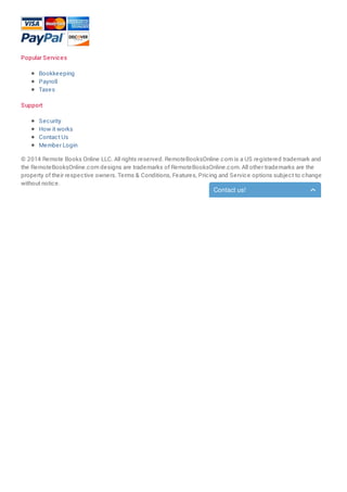 Popular Services
Bookkeeping
Payroll
Taxes
Support
Security
How it works
Contact Us
Member Login
© 2014 Remote Books Online LLC. All rights reserved. RemoteBooksOnline.com is a US registered trademark and
the RemoteBooksOnline.com designs are trademarks of RemoteBooksOnline.com. All other trademarks are the
property of their respective owners. Terms & Conditions, Features, Pricing and Service options subject to change
without notice.
Contact us!
 