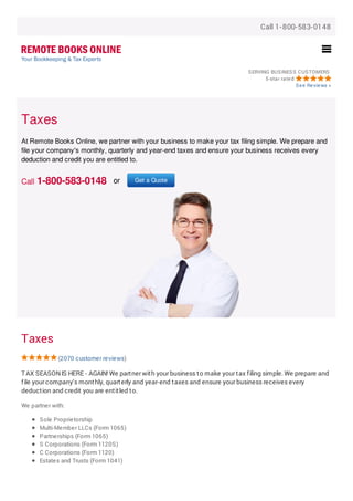 Call 1-800-583-0148
SERVING BUSINESS CUSTOMERS
5-star rated
See Reviews »
Taxes
(2070 customer reviews)
TAX SEASONIS HERE - AGAIN! We partner with your business to make your tax filing simple. We prepare and
file your company's monthly, quarterly and year-end taxes and ensure your business receives every
deduction and credit you are entitled to.
We partner with:
Sole Proprietorship
Multi-Member LLCs (Form 1065)
Partnerships (Form 1065)
S Corporations (Form 1120S)
C Corporations (Form 1120)
Estates and Trusts (Form 1041)
Taxes
At Remote Books Online, we partner with your business to make your tax filing simple. We prepare and
file your company's monthly, quarterly and year-end taxes and ensure your business receives every
deduction and credit you are entitled to.
Call 1-800-583-0148 or Get a Quote
 