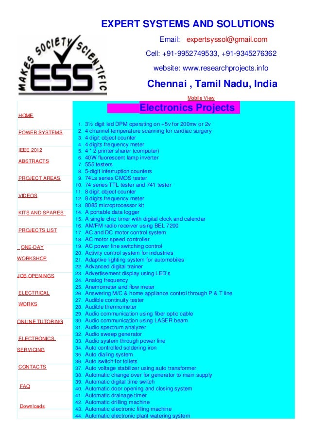 EXPERT SYSTEMS AND SOLUTIONS
Email: expertsyssol@gmail.com
Cell: +91-9952749533, +91-9345276362
website: www.researchprojects.info
Chennai , Tamil Nadu, India
Mobile View
HOME
POWER SYSTEMS
IEEE 2012
ABSTRACTS
PROJECT AREAS
VIDEOS
KITS AND SPARES
PROJECTS LIST
ONE-DAY
WORKSHOP
JOB OPENINGS
ELECTRICAL
WORKS
ONLINE TUTORING
ELECTRONICS
SERVICING
CONTACTS
FAQ
Downloads
Electronics Projects
1. 3½ digit led DPM operating on +5v for 200mv or 2v
2. 4 channel temperature scanning for cardiac surgery
3. 4 digit object counter
4. 4 digits frequency meter
5. 4 * 2 printer sharer (computer)
6. 40W fluorescent lamp inverter
7. 555 testers
8. 5-digit interruption counters
9. 74Ls series CMOS tester
10. 74 series TTL tester and 741 tester
11. 8 digit object counter
12. 8 digits frequency meter
13. 8085 microprocessor kit
14. A portable data logger
15. A single chip timer with digital clock and calendar
16. AM/FM radio receiver using BEL 7200
17. AC and DC motor control system
18. AC motor speed controller
19. AC power line switching control
20. Activity control system for industries
21. Adaptive lighting system for automobiles
22. Advanced digital trainer
23. Advertisement display using LED’s
24. Analog frequency
25. Anemometer and flow meter
26. Answering M/C & home appliance control through P & T line
27. Audible continuity tester
28. Audible thermometer
29. Audio communication using fiber optic cable
30. Audio communication using LASER beam
31. Audio spectrum analyzer
32. Audio sweep generator
33. Audio system through power line
34. Auto controlled soldering iron
35. Auto dialing system
36. Auto switch for toilets
37. Auto voltage stabilizer using auto transformer
38. Automatic change over for generator to main supply
39. Automatic digital time switch
40. Automatic door opening and closing system
41. Automatic drainage timer
42. Automatic drilling machine
43. Automatic electronic filling machine
44. Automatic electronic plant watering system
 