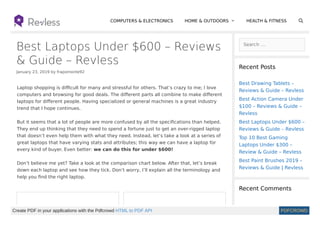 Best Laptops Under $600 – Reviews
& Guide – Revless
January 23, 2019 by frapomonte92
Search …
Recent Posts
Recent Comments
COMPUTERS & ELECTRONICS HOME & OUTDOORS  HEALTH & FITNESS
Best Drawing Tablets –
Reviews & Guide – Revless
Best Action Camera Under
$100 – Reviews & Guide –
Revless
Best Laptops Under $600 –
Reviews & Guide – Revless
Top 10 Best Gaming
Laptops Under $300 –
Review & Guide – Revless
Best Paint Brushes 2019 –
Reviews & Guide | Revless
Laptop shopping is diﬃcult for many and stressful for others. That’s crazy to me; I love
computers and browsing for good deals. The diﬀerent parts all combine to make diﬀerent
laptops for diﬀerent people. Having specialized or general machines is a great industry
trend that I hope continues.
But it seems that a lot of people are more confused by all the speciﬁcations than helped.
They end up thinking that they need to spend a fortune just to get an over-rigged laptop
that doesn’t even help them with what they need. Instead, let’s take a look at a series of
great laptops that have varying stats and attributes; this way we can have a laptop for
every kind of buyer. Even better: we can do this for under $600!
Don’t believe me yet? Take a look at the comparison chart below. After that, let’s break
down each laptop and see how they tick. Don’t worry, I’ll explain all the terminology and
help you ﬁnd the right laptop.

Create PDF in your applications with the Pdfcrowd HTML to PDF API PDFCROWD
 