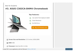 Best for Students
#3. ASUS C302CA-DHM4 Chromebook
Top Features:
Can switch from laptop to tablet
Great Resolution
No DVD Drive
Buy on Amazon.com
Screen Size and Resolution: 12.5-inches (1920x1080)
RAM: 4GB
Processor: Intel Core M3, 2.2 GHz
Create PDF in your applications with the Pdfcrowd HTML to PDF API PDFCROWD
 