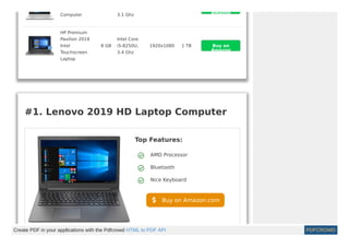 Computer 3.1 Ghz
HP Premium
Pavilion 2019
Intel
Touchscreen
Laptop
8 GB
Intel Core
i5-8250U,
3.4 Ghz
1920x1080 1 TB
Amazon
Buy on
Amazon
#1. Lenovo 2019 HD Laptop Computer 
Top Features:
AMD Processor
Bluetooth
Nice Keyboard
Buy on Amazon.com
Create PDF in your applications with the Pdfcrowd HTML to PDF API PDFCROWD
 