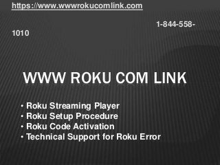 https://www.wwwrokucomlink.com
1-844-558-
1010
WWW ROKU COM LINK
• Roku Streaming Player
• Roku Setup Procedure
• Roku Code Activation
• Technical Support for Roku Error
 