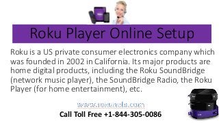 Roku Player Online Setup
Roku is a US private consumer electronics company which
was founded in 2002 in California. Its major products are
home digital products, including the Roku SoundBridge
(network music player), the SoundBridge Radio, the Roku
Player (for home entertainment), etc.
Call Toll Free +1-844-305-0086
 
