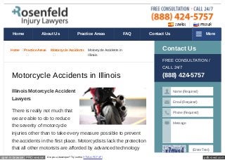 pdfcrowd.comopen in browser PRO version Are you a developer? Try out the HTML to PDF API
Home Practice Areas Motorcycle Accidents Motorcycle Accidents in
Illinois
Motorcycle Accidents in Illinois
Illinois Motorcycle Accident
Lawyers
There is really not much that
we are able to do to reduce
the severity of motorcycle
injuries other than to take every measure possible to prevent
the accidents in the first place. Motorcyclists lack the protection
that all other motorists are afforded by advanced technology
Contact Us
FREE CONSULTATION /
CALL 24/7
(888) 424-5757
Name (Required)
Email (Required)
Phone (Required)
Message
(Enter Text)
Home About Us Practice Areas FAQ Contact Us More
 