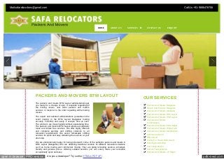 Call Us +91-9886478706 
Mail safarelocations@gmail.com 
HOME ABOUT US SERVICES CONTACT US ENQUIRY 
PACKERS AND MOVERS BTM LAYOUT 
The packers and movers BTM Layout administrations get 
you ready for a change of spot. It responds regarding all 
the moving issues. Just enlist packers and movers 
services in respond to the order regarding all the moving 
issues. 
The expert and talented administrations guarantee in the 
event staying in the BTM Layout Bangalore moving 
securely, smoothly and easily. It accepts time as cash. 
The products are moved rapidly without squandering time. 
The packers and movers BTM Layout allows exceptionally 
loose and irritate free services. We offer highly effective 
and complete packing and shifting solutions to all 
relocation requirements. We assist remarkable shifting 
services for quick and easy delivering the services at your 
door step. 
We are phenomenally happy for being joined with some of the authentic packers and movers in 
BTM Layout (Bangalore) who are delivering beneficial solution for different relocation situations 
such as home moving and commercial moving. They are giving relocating services at budget-friendly 
and genuine prices. Utilizing suitable services you can surely make your relocation 
exceptionally quick and easy. 
OUR SERVICES 
Packers And Movers Bangalore 
Movers And Packers Bangalore 
Packers And Movers Madiwala 
Packers And Movers BTM Layout 
Packers And Movers HSR Layout 
Packers And Movers 
Koramangala 
Packers And Movers Indira Nagar 
Packers And Movers White Field 
Packers And Movers Marathahalli 
Commercial Good 
Office Good 
Faclity For House Hold Goods 
Packing And Shifting 
Car Transportation 
Vehicle Transportation 
Packers And Movers J P Nagar 
open in browser PRO version Are you a developer? Try out the HTML to PDF API pdfcrowd.com 
 