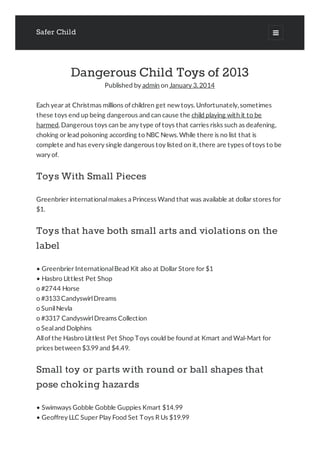 Safer Child 
Dangerous Child Toys of 2013
Published by admin on January 3, 2014
Each year at Christmas millions of children get new toys. Unfortunately, sometimes
these toys end up being dangerous and can cause the child playing with it to be
harmed. Dangerous toys can be any type of toys that carries risks such as deafening,
choking or lead poisoning according to NBC News. While there is no list that is
complete and has every single dangerous toy listed on it, there are types of toys to be
wary of.
Toys With Small Pieces
Greenbrier internationalmakes a Princess Wand that was available at dollar stores for
$1.
Toys that have both small arts and violations on the
label
• Greenbrier InternationalBead Kit also at Dollar Store for $1
• Hasbro Littlest Pet Shop
o #2744 Horse
o #3133 CandyswirlDreams
o SunilNevla
o #3317 CandyswirlDreams Collection
o Sealand Dolphins
Allof the Hasbro Littlest Pet Shop Toys could be found at Kmart and Wal-Mart for
prices between $3.99 and $4.49.
Small toy or parts with round or ball shapes that
pose choking hazards
• Swimways Gobble Gobble Guppies Kmart $14.99
• Geoffrey LLC Super Play Food Set Toys R Us $19.99
 