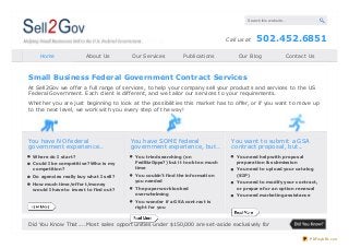 Search this website…

Call us at
Home

About Us

Our Services

Publicat ions

502.452.6851

Our Blog

Cont act Us

Small Business Federal Government Contract Services
At Sell2Gov we offer a full range of services, t o help your company sell your product s and services t o t he US
Federal Government . Each client is different , and we t ailor our services t o your requirement s.
Whet her you are just beginning t o look at t he possibilit ies t his market has t o offer, or if you want t o move up
t o t he next level, we work wit h you every st ep of t he way!

You have NO federal
government experience..
Where do I start?
Could I be competitive? Who is my
competition?
Do agencies really buy what I sell?
How much time/effort/money
would I have to invest to find out?

You have SOME federal
government experience, but..
You tried searching (on
FedBiz Opps?) but it took too much
time
You couldn’t find the information
you needed
The paperwork looked
overwhelming

You want to submit a GSA
contract proposal, but..
You need help with proposal
preparation & submission
You need to upload your catalog
(SIP)
You need to modify your contract,
or prepare for an option renewal
You need marketing assistance

You wonder if a GSA contract is
right for you

Did You Know That ....M ost sales opport unit ies under $150,000 are set -aside exclusively for
PDFmyURL.com

 