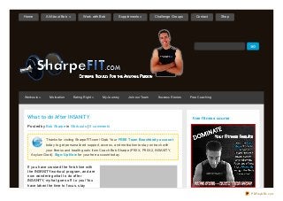 What to do After INSANITY
Posted by Bob Sharpe in Workouts | 0 comments
Thanks for visiting SharpeFIT.com! Grab Your FREE Team Beachbody account
today to get personalized support, access, and motivation to stay on track with
your fitness and health goals from Coach Bob Sharpe (P90X, P90X2, INSANITY,
Asylum Grad). Sign-Up Now for your free account today.
If you have crossed the f inish line with
the INSANITY workout program, and are
now wondering what to do af ter
INSANITY, my hat goes of f to you! You
have taken the time to f ocus, stay
free fitness course
Workouts » Motivation Eating Right » My Journey Join our Team Success Stories Free Coaching
Home All About Bob » Work with Bob Supplements » Challenge Groups Contact Shop
PDFmyURL.com
 