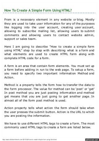 http://www.siteforinfotech.com/2015/02/how-to-create-simple-form-using-html.html pdfcrowd.com
How To Create A Simple Form Using HTML?
From is a necessary element in any website or blog. Mostly
they are used to take user information for any of the purposes
like logging into the user account, creating user account,
allowing to subscribe malling list, allowing users to submit
comments and allowing users to contact website admin,
support or sales team.
Here I am going to describe "How to create a simple form
using HTML" step by step with describing what is a form and
what elements are used to create HTML form along with
complete HTML code for a form.
A form is an area that contain form elements. You must set up
a form before adding in run to the web page. To setup a form,
you need to specify two important information Method and
Action.
Method is a property tells the form how to transfer the data to
the form processor. The value for method can be 'post' or 'get'
In post method you are just posting information and method
get means that you are just going to get another page. In
almost all of the form post method is used.
Action property tells what action the form should take when
the user presses the submit button. Action is the URL to which
you are posting the information.
We have to use different HTML tags to create a form. The most
commonly used HTML tags to create a form are listed below.
 