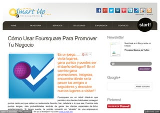 pdfcrowd.comopen in browser PRO version Are you a developer? Try out the HTML to PDF API
Cómo Usar Foursquare Para Promover
Tu Negocio
Es un juego….
visita lugares,
gana puntos y puedes ser
el dueño del lugar!! En el
camino gana
promociones, insignias,
encuentra dónde se la
pasan tus amigos o
seguidores y descubre
nuevos lugares a visitar!!
Foursquare es un móvil check-in que
permite a los clientes habituales conseguir
puntos cada vez que visitan su restaurante favorito, bar, cafetería o lo que sea. Cuantos más
puntos tengas, más probabilidades tendrás de ganar las ofertas especiales de dicho
establecimiento. Si tienes suerte, te podrás convertir en “alcalde” de una empresa en
Newsletter
Suscríbete a mi Blog y recibe mi
E-Book:
Principios Básicos de Twitter
¡Suscribete!
Google+
Añadir a círculos
Pinterest
9
SEARCHUSER AREA
start!HOME MI HISTORIA SERVICIOS SOLUCIONES EXPERIENCIA CONTACTO
 