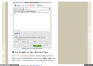 pdfcrowd.comopen in browser PRO version Are you a developer? Try out the HTML to PDF API
Scheduling updates to your Google+ personal profile.
#4: Use Google+ as Your Business Page
Unlike Facebook business pages where you’re limited to commenting only on other
pages, or a LinkedIn company page where you can’t do much outside of your own
page, you can do a lot using Google+ as your business page. Start by going to your
profile photo at the top right of Google+ and selecting the page you want to
use.
 
