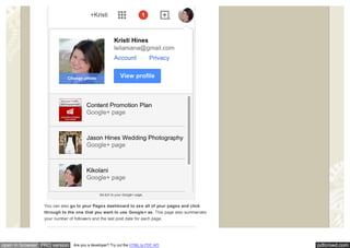 pdfcrowd.comopen in browser PRO version Are you a developer? Try out the HTML to PDF API
Sw itch to your Google+ page.
You can also go to your Pages dashboard to see all of your pages and click
through to the one that you want to use Google+ as. This page also summarizes
your number of followers and the last post date for each page.
 