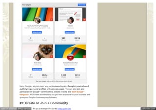 pdfcrowd.comopen in browser PRO version Are you a developer? Try out the HTML to PDF API
See your pages and sw itch to the one you w ant to use.
Using Google+ as your page, you can comment on any Google+ posts shared
publicly by personal profiles or business pages. You can also join and
participate in Google+ communities, create events and start Google+
hangouts. All of these activities help you get more exposure for your business and
grow your Google+ business page followers.
#5: Create or Join a Community
 