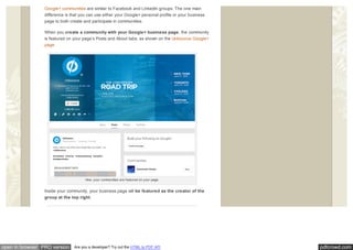 pdfcrowd.comopen in browser PRO version Are you a developer? Try out the HTML to PDF API
Google+ communities are similar to Facebook and LinkedIn groups. The one main
difference is that you can use either your Google+ personal profile or your business
page to both create and participate in communities.
When you create a community with your Google+ business page, the community
is featured on your page’s Posts and About tabs, as shown on the Unbounce Google+
page.
How your communities are featured on your page.
Inside your community, your business page will be featured as the creator of the
group at the top right.
 
