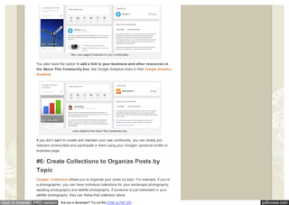 pdfcrowd.comopen in browser PRO version Are you a developer? Try out the HTML to PDF API
How your page is featured on your communities.
You also have the option to add a link to your business and other resources in
the About This Community box, like Google Analytics does in their Google Analytics
Academy.
Links added to the About This Community box.
If you don’t want to create and maintain your own community, you can simply join
relevant communities and participate in them using your Google+ personal profile or
business page.
#6: Create Collections to Organize Posts by
Topic
Google+ Collections allows you to organize your posts by topic. For example, if you’re
a photographer, you can have individual collections for your landscape photography,
wedding photography and wildlife photography. If someone is just interested in your
wildlife photography, they can follow that collection alone.
 