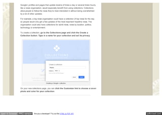 pdfcrowd.comopen in browser PRO version Are you a developer? Try out the HTML to PDF API
Google+ profiles and pages that update dozens of times a day or several times hourly,
like a news organization, would especially benefit from using collections. Collections
allow people to follow the news they’re most interested in without being overwhelmed
by a lot of other updates.
For example, a big news organization could have a collection of top news for the day
so people would only get a few updates of the most important headline news. The
organization could also have collections for world news, news by location, politics,
technology or entertainment.
To create a collection, go to the Collections page and click the Create a
Collection button. Type in a name for your collection and set its privacy.
Creating a Google+ collection.
On your new collections page, you can click the Customize link to choose a cover
photo and color for your collection.
 