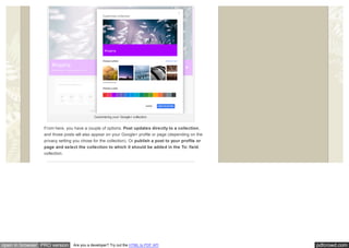 pdfcrowd.comopen in browser PRO version Are you a developer? Try out the HTML to PDF API
Customizing your Google+ collection.
From here, you have a couple of options. Post updates directly to a collection,
and those posts will also appear on your Google+ profile or page (depending on the
privacy setting you chose for the collection). Or publish a post to your profile or
page and select the collection to which it should be added in the To: field.
collection.
 
