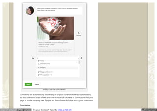 pdfcrowd.comopen in browser PRO version Are you a developer? Try out the HTML to PDF API
Sharing a post w ith your collection.
Collections are automatically followed by all of your current followers or connections,
so your collections start off with the same number of followers or connections that your
page or profile currently has. People can then choose to follow you or your collections.
Conclusion
 