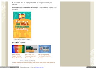 pdfcrowd.comopen in browser PRO version Are you a developer? Try out the HTML to PDF API
As you can see, there are lots of great ways to use Google+ to promote your
business.
What do you think? How do you use Google+? Please share your thoughts in the
comments!
Tips for improving visibility w ith Google+.
Related Posts
Tags: google, google plus, google prof ile, google+ audience, google+ collection, google+ community , google+ marketing, kristi
hines
How to Discover
Analytics With the
Google+ Dashboard
How to Grow Your
Facebook Audience: 8
Success Tips
How to Cross Promote
Your Social Profiles With
Facebook
Sign Up to see w hat your friends like.Like Share
 