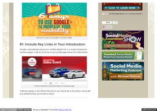 pdfcrowd.comopen in browser PRO version Are you a developer? Try out the HTML to PDF API
Discover six w ays to use Google+ to increase visibility.
#1: Include Key Links in Your Introduction
Google+ automatically places your verified website link in a couple of places for
business pages. It will be at the top of your profile page above the Follow button.
Verified w ebsite link in the profile header for a business page.
It will also appear in the official links box on your About tab at the bottom, along with
any additional links you choose to share.
347,063 people like this. Sign Up to see w hat your friends like.Like
Follow 213k
Pinterest
 