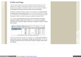 pdfcrowd.comopen in browser PRO version Are you a developer? Try out the HTML to PDF API
Profile and Page
There are several popular social media management tools that allow you to post
updates to your Google+ business page, but most of these don’t work with your
Google+ personal profile. Fortunately, a tool like BuzzBundle allows you to post to
and manage both Google+ personal profiles and business pages.
BuzzBundle (available for Windows, Mac and Linux) allows you to create personas
to manage your social media accounts. If you only have two personas to manage,
you can download and use BuzzBundle for free. If you need more personas for other
businesses or clients, you need to purchase a professional license for $199.
You can have a personal persona for your personal profiles on Google+,
Facebook, LinkedIn, Twitter and YouTube. You can also have a business
persona for your business pages and profiles on Google+, Facebook, Twitter
and YouTube.
Creating personas to use w ith your Google+ profile and pages.
Once your personas and accounts are connected, you can add news streams for
most of your accounts, including your Google+ personal profile. You can then
comment on posts from your news stream using your Google+ profile within
the software.
 