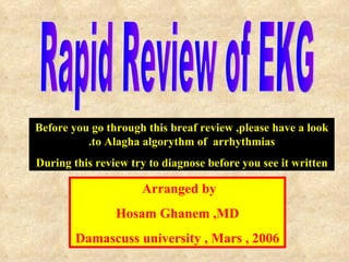 Rapid Review of EKG  Arranged by  Hosam Ghanem ,MD Damascuss university , Mars , 2006 Before you go through this breaf review ,please have a look to Alagha algorythm of  arrhythmias. During this review try to diagnose before you see it written 