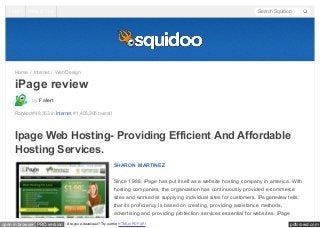 Log In

Help & Tips

Search Squidoo

Home / Internet / Web Design

iPage review
by Fatert
Ranked #48,353 in Internet, #1,406,395 overall

Ipage Web Hosting- Providing Efficient And Affordable
Hosting Services.
SHARON MARTINEZ
Since 1988, iPage has put itself as a website hosting company in america. With
hosting companies, the organization has continuously provided e-commerce
sites and worked at supplying individual sites for customers. iPagereview tells
that its proficiency is based on creating, providing assistance methods,
advertising and providing protection services essential for websites. iPage
open in browser PRO version

Are you a developer? Try out the HTML to PDF API

pdfcrowd.com

 