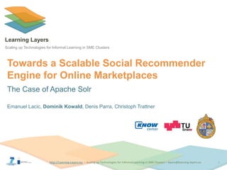 http://Learning-Layers-euhttp://Learning-Layers-eu
Learning Layers
Scaling up Technologies for Informal Learning in SME Clusters
Towards a Scalable Social Recommender
Engine for Online Marketplaces
The Case of Apache Solr
Emanuel Lacic, Dominik Kowald, Denis Parra, Christoph Trattner
1
 