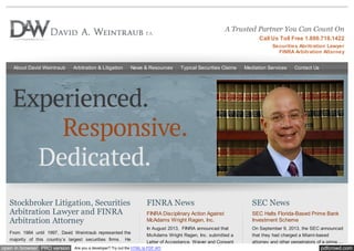 pdfcrowd.comopen in browser PRO version Are you a developer? Try out the HTML to PDF API
A Trusted Partner You Can Count On
Call Us Toll Free 1.800.718.1422
Securities Abritration Lawyer
FINRA Arbitration Attorney
About David Weintraub Arbitration & Litigation News & Resources Typical Securities Claims Mediation Services Contact Us
Stockbroker Litigation, Securities
Arbitration Lawyer and FINRA
Arbitration Attorney
From 1984 until 1997, David Weintraub represented the
majority of this country’s largest securities firms. He
FINRA News
FINRA Disciplinary Action Against
McAdams Wright Ragen, Inc.
In August 2013, FINRA announced that
McAdams Wright Ragen, Inc. submitted a
Letter of Acceptance, Waiver and Consent
SEC News
SEC Halts Florida-Based Prime Bank
Investment Scheme
On September 9, 2013, the SEC announced
that they had charged a Miami-based
attorney and other perpetrators of a prime ...
 