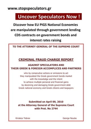  HYPERLINK quot;
http://www.stopspeculators.grquot;
 www.stopspeculators.gr                                   <br />  Uncover Speculators Now !!!  <br />TO THE ATTORNEY GENERAL OF THE SUPREME COURTCRIMINAL FRAUD CHARGE REPORTAGAINST SPECULATORS AND                                                                THEIR GREEK & FOREIGN ACCOMPLICES AND PARTNERSwho by consecutive actions or omissions to act                                                     they manipulated the Greek government bonds market                                                       with the knowledge and the intent                                                                                to achieve multiple personal and financial gains                                                                 by deceiving and damaging Greek government debt                                                                  Greek national economy and Greek citizens and taxpayersSubmitted on April 09, 2010                                                                                                                       at the Attorney General of the Supreme Court                                                                                                with Prot. No 2744Kiriakos Tobras                                                 George NoulasDiscover how EU PIGS National Economies                    are manipulated through government lending    CDS contracts on government bonds and                     interest rates raising<br />Οn April 09, 2010, in Athens, we filled  a Criminal Fraud Charge Report, submitted  to the  Attorney General of the Greek Supreme Court.                                                                                                                                                The  Report is claiming against Speculators and their Accomplices, Greek Partners and Government Officers who, by running an organized criminal plan, with consecutive actions and omissions to act, they manipulated the Greek Government Bonds Market, with the intent to achieve multiple financial gains, deceiving and damaging Greek Government Debt, Greek GNP and Greek Citizens and Taxpayers wealth.                                                                                   The damage  is estimated at 13 billion euros and,  given the size, has already stretched Greek National Economy,  Next Generations Wealth and  Economic Sovereignty of the country.                                                                                                                                                       The above mentioned persons have been recently charged on the spot, with similar fraud crimes in USA and EU, following to previous investigations of local Justice and other State Authorities.                                                                                                                                                       Their full personal and business details have been already published, together with the detailed description of the financial fraud crimes committed.                                                                                                   We strongly believe it's time to uncover the identity of all persons, business and institutions, responsible of the Greek Financial Holocaust and, especially, those Greek Citizens who sold out the country with the intent to perform financial and political gains.                                                                                                                                                          In order to develop the claim, lead to indictments and brink all responsible persons to Justice, we ask for your DIRECT PARTICIPATION & ASSISTANCE during the investigation process, started by the Greek Justice Authorities immediately after we submitted the Fraud Charge Report.                                                                                                                                                        You are kindly requested to submit to our web site any complaint, information or incident that you know and can help the investigation process.                                                                                                        We are confident  that Greek Judges will save the Public Interest, by honoring the high ideals of the Nation, Justice and Democracy. <br />Kiriakos Tobras                                                              George Noulas<br />
