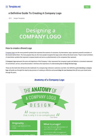April 2017 Design Templates
The Definitive Guide To Creating A Company Logo
How to create a Brand Logo
Company logos are the most powerful symbols that represent the essence of a business. By themselves, logos represent powerful reminders of
the brands behind them. The more popular they are, the more people recognize the logos (even without the brand name). They’re visual reminders
of stand-alone symbols that represent company brands and serve as advertisements to the companies they represent.
A Company Logo represents the aims and objectives of the Company. It also represents the company’s goals and delivers a consistent statement
of commitment, service, and professionalism. And hence the importance of understanding how to design the best logo.
These are the traits that will become the trademark of a company logo whenever customers see them. Our definitive guide tocreating a company
logo will guide you through the step by step process of creating an effective and powerfullogo for your business that will carry your brand name
through the years.
Anatomy of a Company Logo
Free
 