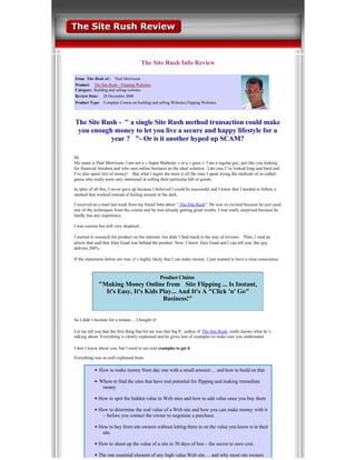  
                                        The Site Rush Info Review

From  The Desk of :     Paul Morrisson
Product:     The Site Rush ­ Flipping Websites  
Category: Building and selling websites
Review Date:    28 December 2008
Product Type:   Complete Course on building and selling Websites,Flipping Websites




The Site Rush ­  quot; a single Site Rush method transaction could make 
 you enough money to let you live a secure and happy lifestyle for a 
           year ?   quot;­ Or is it another hyped up SCAM? 

Hi,
My name is Paul Morrisson. I am not a « Super Marketer » or a « guru ». I am a regular guy, just like you looking 
for financial freedom and who sees online business as the ideal solution. Like you, I’ve looked long and hard and 
I’ve also spent lots of money!    But what I regret the most is all the time I spent trying the methods of so­called 
gurus who really were only interested in selling their particular bill of goods.              

In spite of all this, I never gave up because I believed I could be successful and I knew that I needed to follow a 
method that worked instead of feeling around in the dark.       

I received an e­mail last week from my friend John about “ The Site Rush”. He was so excited because he just used 
one of the techniques from the course and he was already getting great results. I was really surprised because he 
hardly has any experience.  

I was curious but still very skeptical…        

I started to research the product on the internet, but didn ’t find much in the way of reviews.  Then, I read an 
article that said that Alex Goad was behind the product. Now, I know Alex Goad and I can tell you, this guy 
delivers 200%.

If the statements below are true, it’s highly likely that I can make money. I just wanted to have a clear conscience.    



                                                      Product Claims 
                quot;Making Money Online from   Site Flipping ... Is Instant, 
                  It's Easy, It's Kids Play... And It's A quot;Click 'n' Goquot; 
                                        Business!quot;


So I didn’t hesitate for a minute.... I bought it! 

Let me tell you that the first thing that hit me was that Saj P,  author of  The Site Rush, really knows what he’s 
talking about. Everything is clearly explained and he gives lots of examples to make sure you understand.

I don’t know about you, but I need to see real examples to get it. 

Everything was so well explained from:

                  How to make money from day one with a small amount… and how to build on that  
             
                  Where to find the sites that have real potential for flipping and making immediate 
                   money
             
                 How to spot the hidden value in Web sites and how to add value once you buy them
             
                 How to determine the real value of a Web site and how you can make money with it 
                  – before you contact the owner to negotiate a purchase.  
             
                 How to buy from site owners without letting them in on the value you know is in their 
                  site.
             
                 How to shoot up the value of a site in 30 days of less ­ the secret to zero cost.  
             
                 The one essential element of any high value Web site… and why most site owners 
 