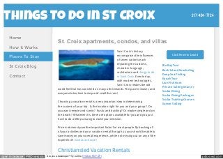 217-494-7724 
Things To Do In St Croix 
St. Croix apartments, condos, and villas 
Home 
How It Works 
Places To Stay 
St Croix Blog 
Contact 
Saint Croix's history 
encompasses the influences 
of seven nations, each 
impacting the customs, 
character, language, 
architecture and things to do 
in Saint Croix. Even today, 
with modern technologies, 
Saint Croix retains the old 
world feel that has vanished on many other islands. The pace is slower, and 
everyone takes time to stop and smell the rum! 
Choosing a vacation rental is a very important step in determining 
the success of your trip. Is the location right for you and your group? Do 
you want remote and scenic? Rustic and bustling? Or maybe simple and on 
the beach? Whatever it is, there are options available for you and you just 
have to do a little pursuing to make your decision. 
Price is obviously another important factor for most people. By booking all 
of your activities and your vacation rental through us, you should be able to 
save money on your overall experience...while not missing out on any of the 
experience! Give us a chance! 
Christiansted Vacation Rentals 
Click Here for Deals! 
Bio Bay Tour 
Buck Island Snorkeling 
Deep Sea Fishing 
Kayak Tour 
Lion Fish Hunt 
Private Sailing Charter 
Scuba Diving 
Scuba Diving Packages 
Scuba Training Courses 
Sunset Sailing 
open in browser PRO version Are you a developer? Try out the HTML to PDF API pdfcrowd.com 
 