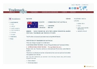 Login / Register | Contact Us

ABOUT US

TRADEMARKS

GEOGRAPHICAL INDICATIONS

PATENTS

DESIGNS

PLANT BREEDERS RIGHTS

TRADEMARKS

Australia

6:26:34
COUNT RY

C ONT INENT S

:

COMMON WEALT H OF AUST RALIA

CAPITAL

AFRICA

:

LANGUAGE :

NORTH AMERICA

OCEANIA

UPDATES
1. INDIAN TECH

ASIA

SOUTH AMERICA

TRADEMARKS NEWS &

MEMBER :

CANBERRA

2. Demo

ENGLISH

3. INDIA JOINS MADRID
PROTOCOL

PARIS CONVENT ION, WT O-T RIPS, BERNE CONVENT ION, MADRID

4. WEBSITE UPDATE

PROT OCOL, T RADEMARK LAW T REAT IES, PCT, WIPO

EUROPE
T REAT IES

T he IP af f airs in Aust ralia are Adm inist e re d by IPAUST RALIA.

FAQs

PROT ECT ION OF T RADEMARKS IN AUST RALIA:
T he re are 2 ways t o apply f o r a t rade m ark:

1. NAT IONAL REGIST RAT IONS :

Dire ct Filing wit h Nat io nal Trade m ark Of f ice .

2. INT ERNAT IONAL REGIST RAT ION - T hro ugh Madrid Syst e m
Ple ase re f e r o ur Tre at ie s se ct io n o n Int e rnat io nal Pro t e ct io n unde r Madr id
Syst e m .
T he re f o re , t o o bt ain pro t e ct io n in Aust ralia, t he re are t wo o pt io ns f ro m which
t he applicant can cho o se :
Also no te that Trademarks are pro tected in the fo llo wing Islands alo ng with Australia
thro ugh IP Australia.

•

Co co s Island

•

Christ m as Island
PDFmyURL.com

 