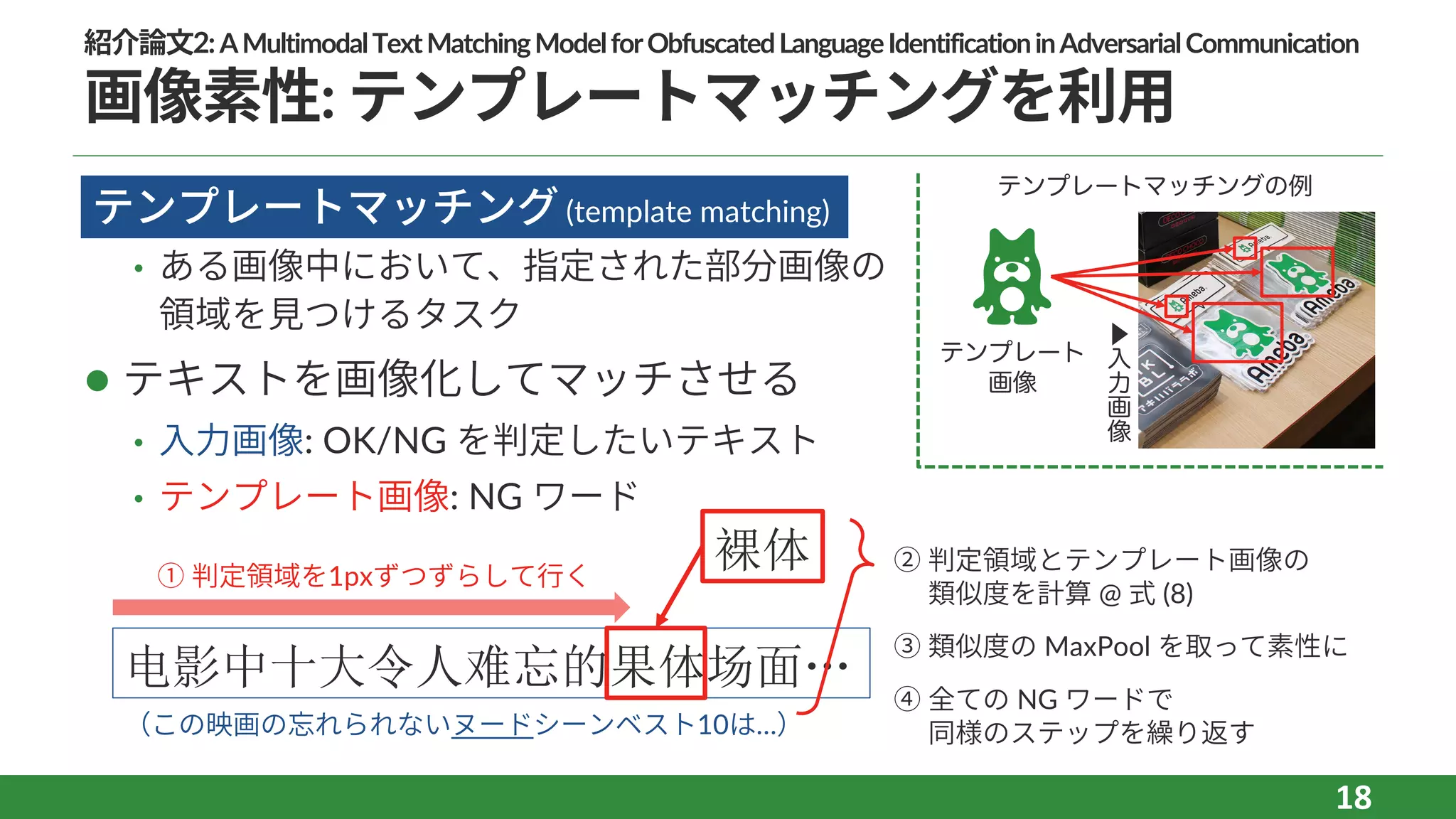 紹介論⽂2:AMultimodalTextMatchingModelforObfuscatedLanguageIdentificationinAdversarialCommunication
画像素性: テンプレートマッチングを利⽤
l
• ある画像中において、指定された部分画像の
領域を⾒つけるタスク
l テキストを画像化してマッチさせる
• ⼊⼒画像: OK/NG を判定したいテキスト
• テンプレート画像: NG ワード
18
テンプレートマッチング (template matching)
テンプレート
画像
▶
入
力
画
像
电影中十大令人难忘的果体场面…
（この映画の忘れられないヌードシーンベスト10は…）
裸体① 判定領域を1pxずつずらして⾏く
② 判定領域とテンプレート画像の
類似度を計算 @ 式 (8)
③ 類似度の MaxPool を取って素性に
④ 全ての NG ワードで
同様のステップを繰り返す
テンプレートマッチングの例
 