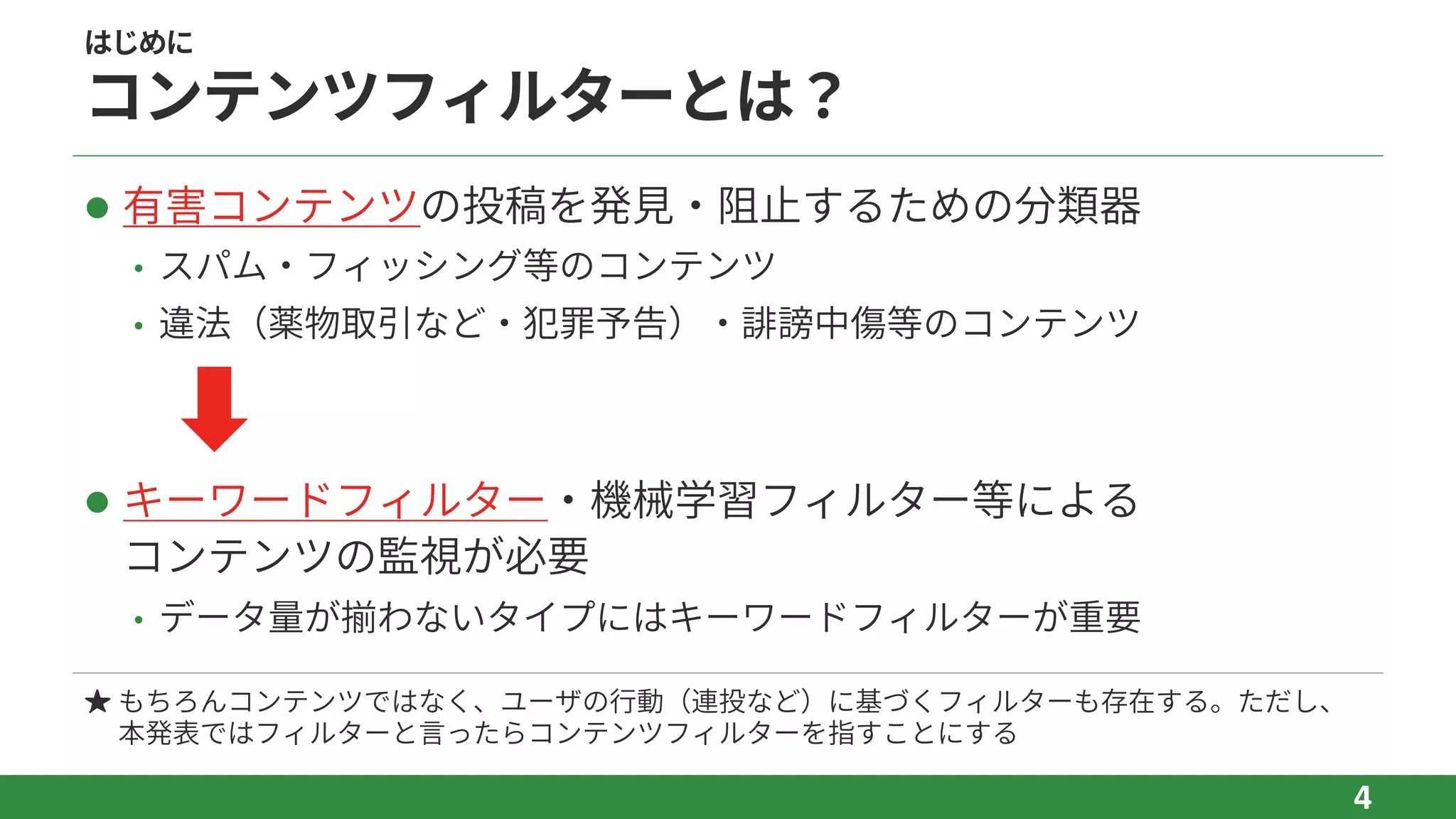 はじめに
コンテンツフィルターとは？
l 有害コンテンツの投稿を発⾒‧阻⽌するための分類器
• スパム‧フィッシング等のコンテンツ
• 違法（薬物取引など‧犯罪予告）‧誹謗中傷等のコンテンツ
l キーワードフィルター‧機械学習フィルター等による
コンテンツの監視が必要
• データ量が揃わないタイプにはキーワードフィルターが重要
4
★ もちろんコンテンツではなく、ユーザの⾏動（連投など）に基づくフィルターも存在する。ただし、
本発表ではフィルターと⾔ったらコンテンツフィルターを指すことにする
 