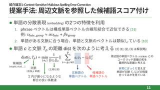 紹介論⽂1:Context-SensitiveMaliciousSpellingErrorCorrection
提案⼿法: 周辺⽂脈を参照した候補語スコア付け
l 単語の分散表現 (embedding) の2つの特徴を利⽤
1. phrase ベクトルは構成単語ベクトルの線形結合で近似できる [31]
例:
2. 単語がある⽂脈に合う場合、単語と⽂脈のベクトルは類似している [10]
l 単語 c と⽂脈 Tp の距離 dist を次のように考える (式 (1); (2), (3) は解説略)
11
hate_group ⇡ hate + group
dist(c,Tp) = min
{ai }
1
|| c ||2
||
p
ÿ
i= p,i,0
ai i c ||2
2
（正規化項）
Σ 内が最⼩になるような
都合の良い係数達
⽂脈
（前後 p 単語）
⽂脈語の
単語ベクトル
候補語の
単語ベクトル
候補語
(stupid, stud, …)
周辺語の単語ベクトル (の定数倍) との
ユークリッド距離の和を
最終的な距離と考える
非常にざっくり言えば
単語が文脈 Tp にどの程度
合ってるかを見ている
 