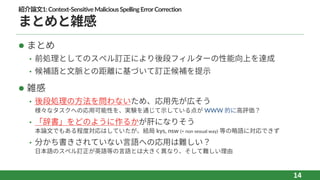 紹介論⽂1:Context-SensitiveMaliciousSpellingErrorCorrection
まとめと雑感
l まとめ
• 前処理としてのスペル訂正により後段フィルターの性能向上を達成
• 候補語と⽂脈との距離に基づいて訂正候補を提⽰
l 雑感
• 後段処理の⽅法を問わないため、応⽤先が広そう
様々なタスクへの応⽤可能性を、実験を通じて⽰している点が WWW 的に⾼評価？
• 「辞書」をどのように作るかが肝になりそう
本論⽂でもある程度対応はしていたが、結局 kys, nsw (= non sexual way) 等の略語に対応できず
• 分かち書きされていない⾔語への応⽤は難しい？
⽇本語のスペル訂正が英語等の⾔語とは⼤きく異なり、そして難しい理由
14
 